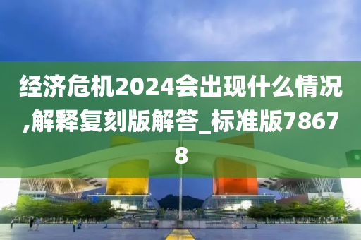 经济危机2024会出现什么情况,解释复刻版解答_标准版78678