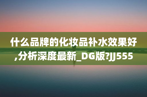 什么品牌的化妆品补水效果好,分析深度最新_DG版?JJ555