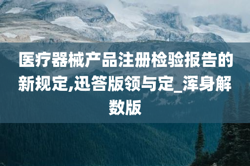 医疗器械产品注册检验报告的新规定,迅答版领与定_浑身解数版