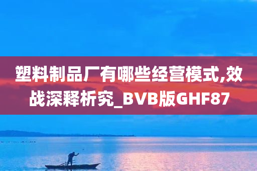 塑料制品厂有哪些经营模式,效战深释析究_BVB版GHF87