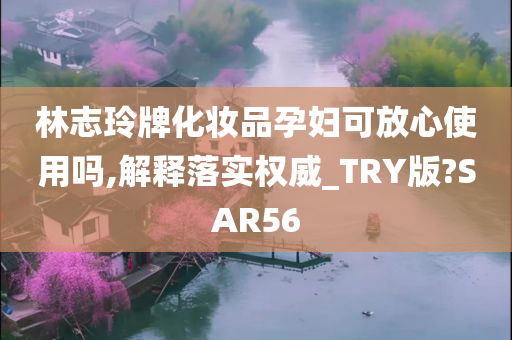 林志玲牌化妆品孕妇可放心使用吗,解释落实权威_TRY版?SAR56