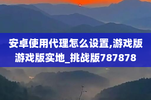 安卓使用代理怎么设置,游戏版游戏版实地_挑战版787878