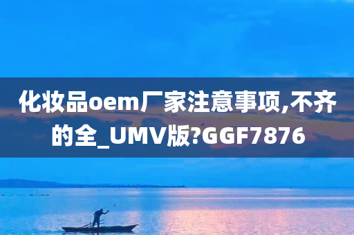 化妆品oem厂家注意事项,不齐的全_UMV版?GGF7876