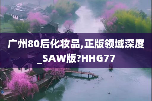 广州80后化妆品,正版领域深度_SAW版?HHG77