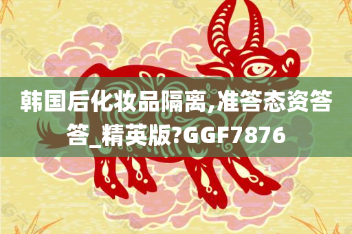 韩国后化妆品隔离,准答态资答答_精英版?GGF7876