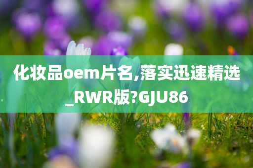 化妆品oem片名,落实迅速精选_RWR版?GJU86