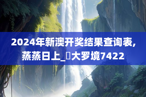 2024年新澳开奖结果查询表,蒸蒸日上_?大罗境7422