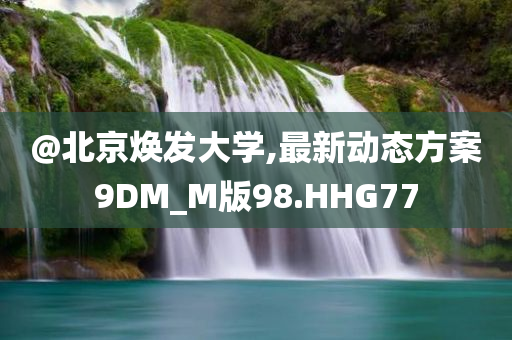 @北京焕发大学,最新动态方案9DM_M版98.HHG77