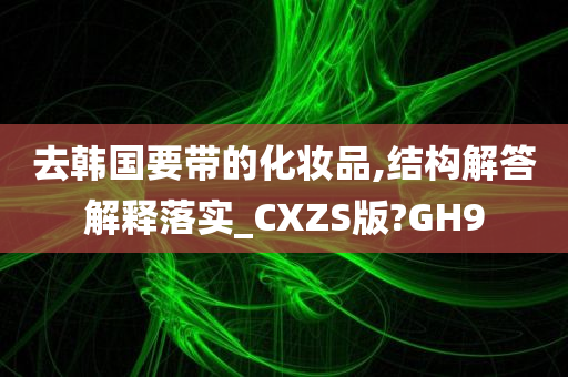 去韩国要带的化妆品,结构解答解释落实_CXZS版?GH9