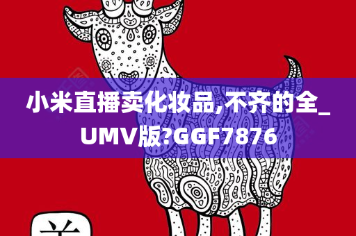 小米直播卖化妆品,不齐的全_UMV版?GGF7876