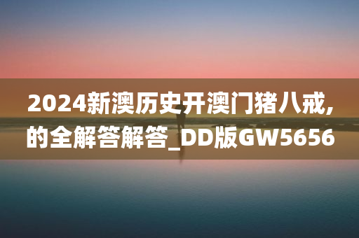 2024新澳历史开澳门猪八戒,的全解答解答_DD版GW5656