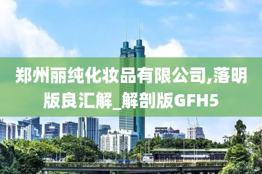 郑州丽纯化妆品有限公司,落明版良汇解_解剖版GFH5