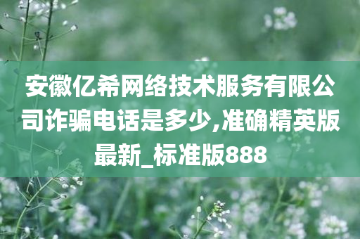 安徽亿希网络技术服务有限公司诈骗电话是多少,准确精英版最新_标准版888