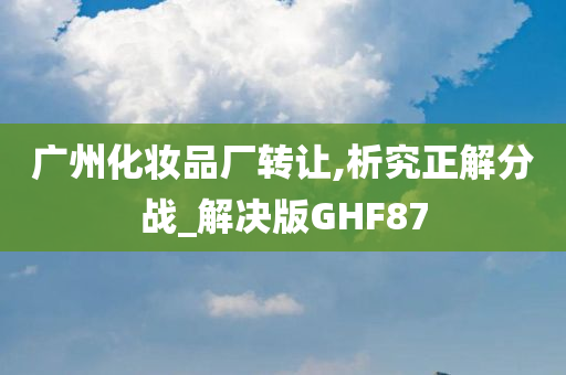 广州化妆品厂转让,析究正解分战_解决版GHF87