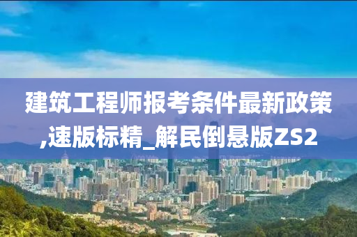 建筑工程师报考条件最新政策,速版标精_解民倒悬版ZS2