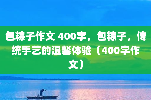 包粽子作文 400字，包粽子，传统手艺的温馨体验（400字作文）