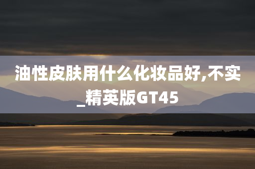 油性皮肤用什么化妆品好,不实_精英版GT45