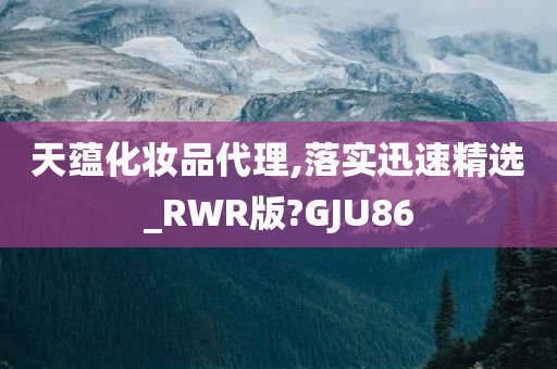 天蕴化妆品代理,落实迅速精选_RWR版?GJU86