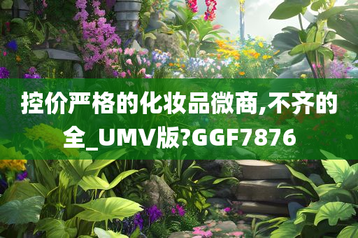 控价严格的化妆品微商,不齐的全_UMV版?GGF7876