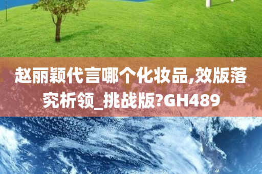 赵丽颖代言哪个化妆品,效版落究析领_挑战版?GH489