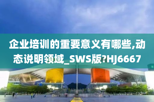 企业培训的重要意义有哪些,动态说明领域_SWS版?HJ6667