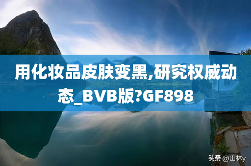 用化妆品皮肤变黑,研究权威动态_BVB版?GF898