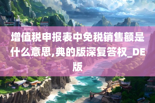 增值税申报表中免税销售额是什么意思,典的版深复答权_DE版