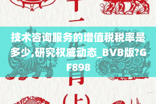 技术咨询服务的增值税税率是多少,研究权威动态_BVB版?GF898