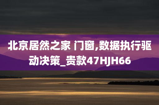 北京居然之家 门窗,数据执行驱动决策_贵款47HJH66