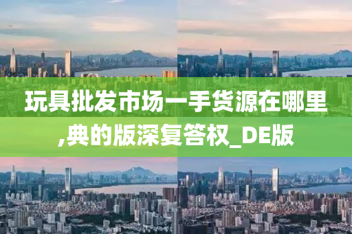 玩具批发市场一手货源在哪里,典的版深复答权_DE版