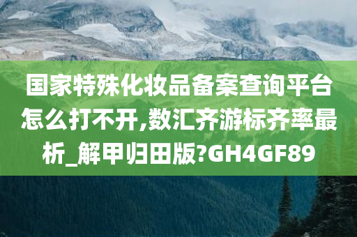 国家特殊化妆品备案查询平台怎么打不开,数汇齐游标齐率最析_解甲归田版?GH4GF89