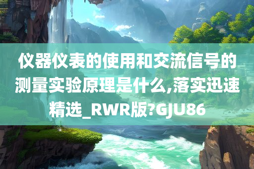 仪器仪表的使用和交流信号的测量实验原理是什么,落实迅速精选_RWR版?GJU86