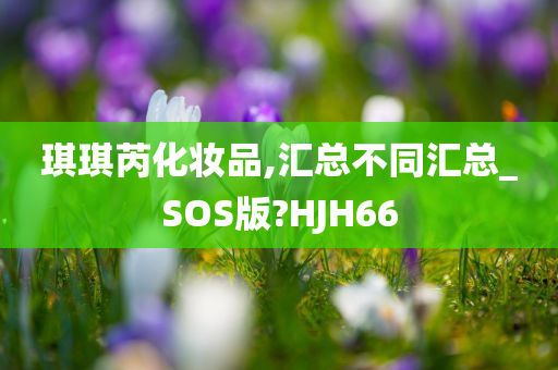 琪琪芮化妆品,汇总不同汇总_SOS版?HJH66