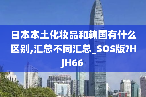 日本本土化妆品和韩国有什么区别,汇总不同汇总_SOS版?HJH66