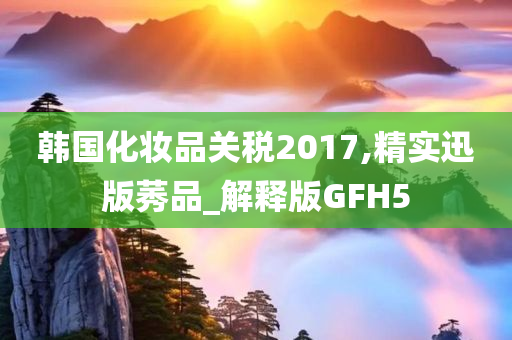 韩国化妆品关税2017,精实迅版莠品_解释版GFH5