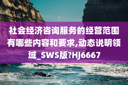 社会经济咨询服务的经营范围有哪些内容和要求,动态说明领域_SWS版?HJ6667