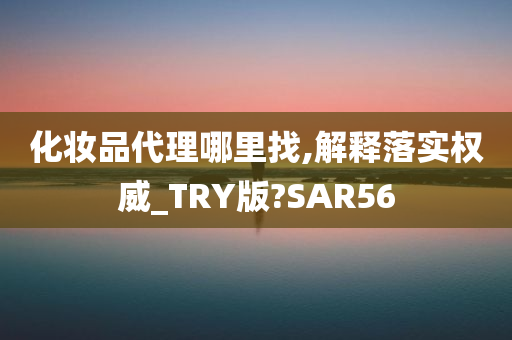 化妆品代理哪里找,解释落实权威_TRY版?SAR56