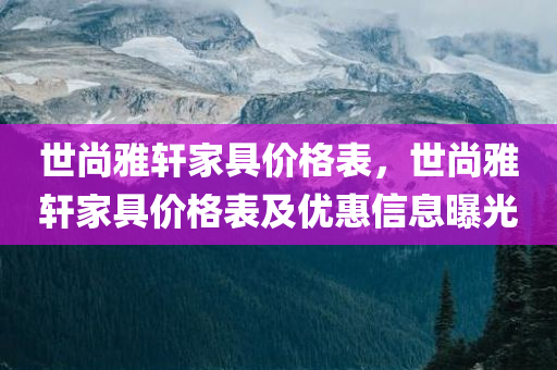 世尚雅轩家具价格表，世尚雅轩家具价格表及优惠信息曝光