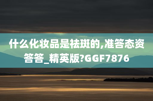 什么化妆品是祛斑的,准答态资答答_精英版?GGF7876