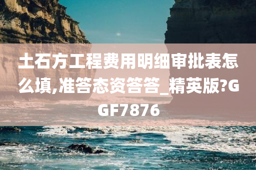 土石方工程费用明细审批表怎么填,准答态资答答_精英版?GGF7876