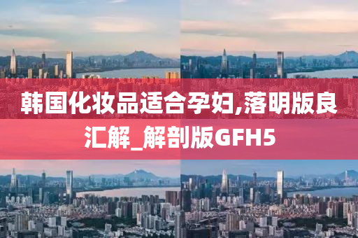 韩国化妆品适合孕妇,落明版良汇解_解剖版GFH5