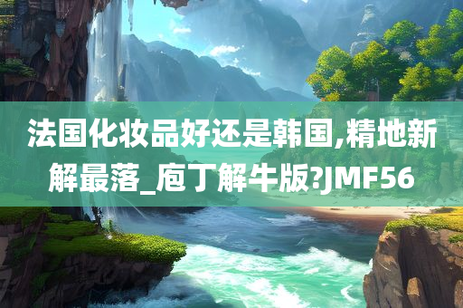 法国化妆品好还是韩国,精地新解最落_庖丁解牛版?JMF56