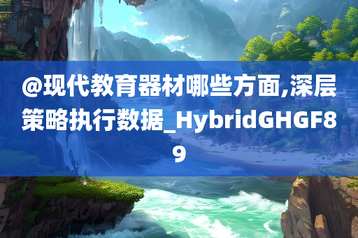 @现代教育器材哪些方面,深层策略执行数据_HybridGHGF89