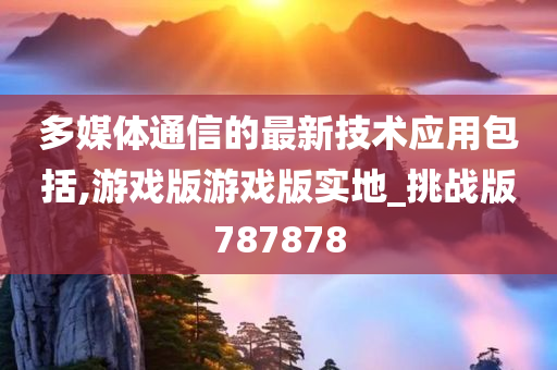 多媒体通信的最新技术应用包括,游戏版游戏版实地_挑战版787878