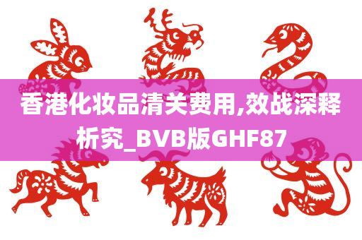 香港化妆品清关费用,效战深释析究_BVB版GHF87