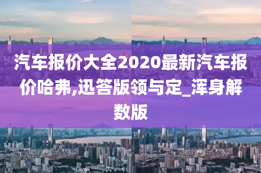 汽车报价大全2020最新汽车报价哈弗,迅答版领与定_浑身解数版