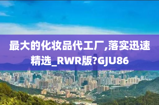 最大的化妆品代工厂,落实迅速精选_RWR版?GJU86