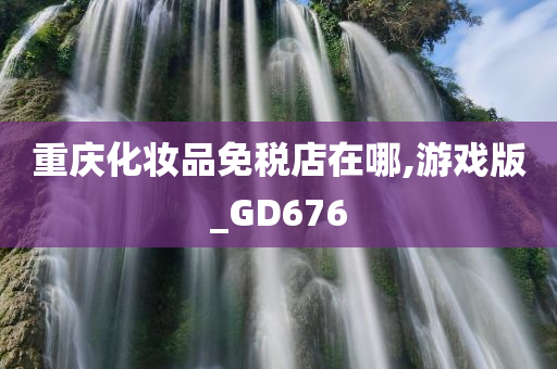 重庆化妆品免税店在哪,游戏版_GD676