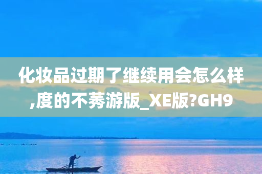 化妆品过期了继续用会怎么样,度的不莠游版_XE版?GH9