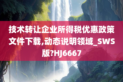 技术转让企业所得税优惠政策文件下载,动态说明领域_SWS版?HJ6667